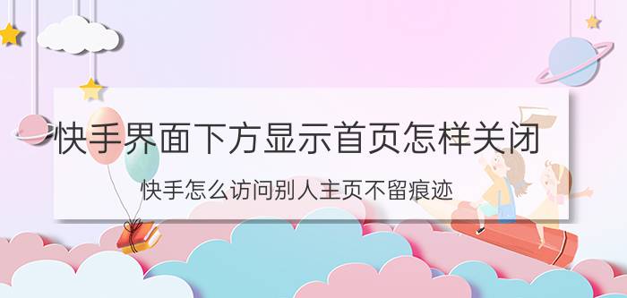 快手界面下方显示首页怎样关闭 快手怎么访问别人主页不留痕迹？